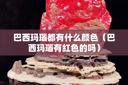 巴西瑪瑙都有什么顏色（巴西瑪瑙有紅色的嗎）