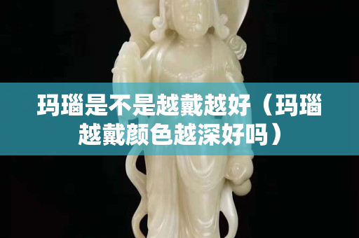 瑪瑙是不是越戴越好（瑪瑙越戴顏色越深好嗎）