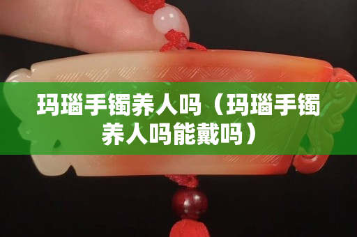 瑪瑙手鐲養人嗎（瑪瑙手鐲養人嗎能戴嗎）