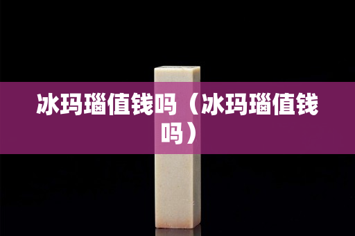 冰瑪瑙值錢嗎（冰瑪瑙值錢嗎）