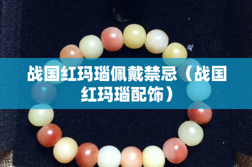 戰(zhàn)國紅瑪瑙佩戴禁忌（戰(zhàn)國紅瑪瑙配飾）
