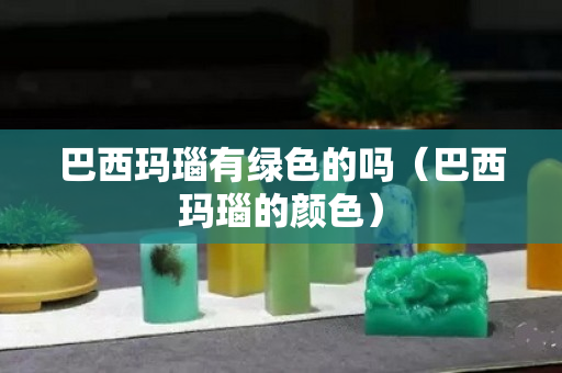 巴西瑪瑙有綠色的嗎（巴西瑪瑙的顏色）