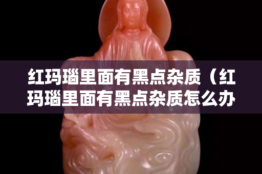 紅瑪瑙里面有黑點雜質（紅瑪瑙里面有黑點雜質怎么辦）