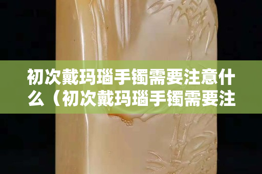初次戴瑪瑙手鐲需要注意什么（初次戴瑪瑙手鐲需要注意什么事項）