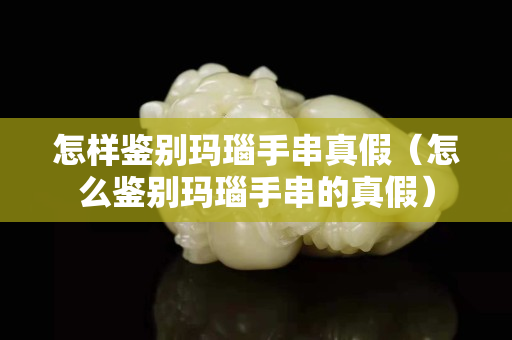 怎樣鑒別瑪瑙手串真假（怎么鑒別瑪瑙手串的真假）