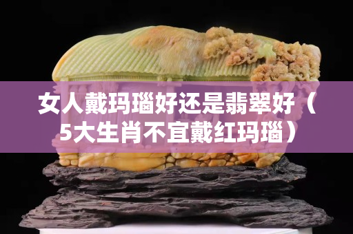 女人戴瑪瑙好還是翡翠好（5大生肖不宜戴紅瑪瑙）
