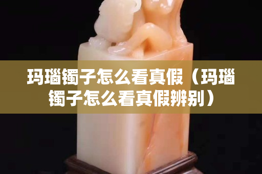 瑪瑙鐲子怎么看真假（瑪瑙鐲子怎么看真假辨別）