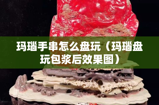 瑪瑙手串怎么盤玩（瑪瑙盤玩包漿后效果圖）
