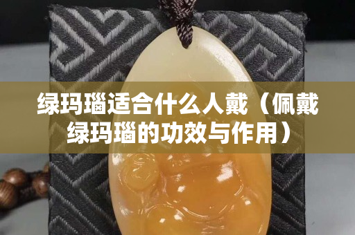 綠瑪瑙適合什么人戴（佩戴綠瑪瑙的功效與作用）