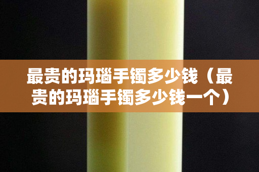 最貴的瑪瑙手鐲多少錢（最貴的瑪瑙手鐲多少錢一個）