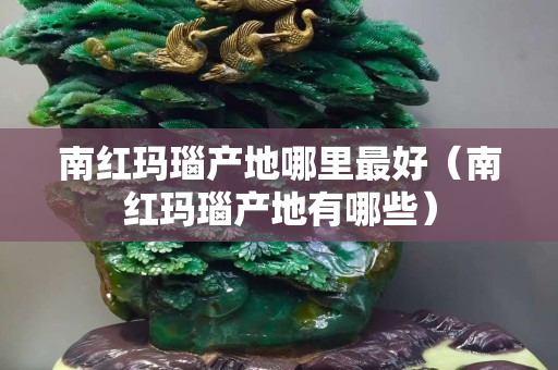 南紅瑪瑙產地哪里最好（南紅瑪瑙產地有哪些）