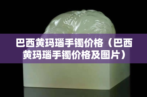 巴西黃瑪瑙手鐲價(jià)格（巴西黃瑪瑙手鐲價(jià)格及圖片）