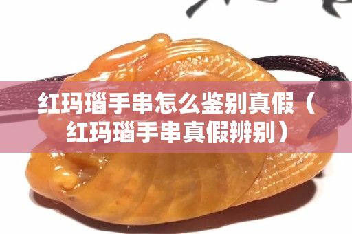 紅瑪瑙手串怎么鑒別真假（紅瑪瑙手串真假辨別）