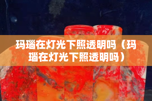 瑪瑙在燈光下照透明嗎（瑪瑙在燈光下照透明嗎）