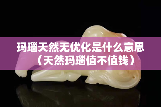 瑪瑙天然無優化是什么意思（天然瑪瑙值不值錢）