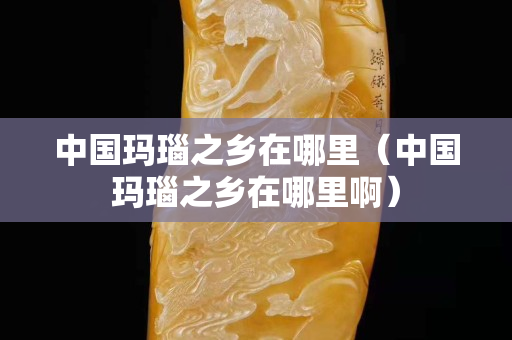中國(guó)瑪瑙之鄉(xiāng)在哪里（中國(guó)瑪瑙之鄉(xiāng)在哪里啊）