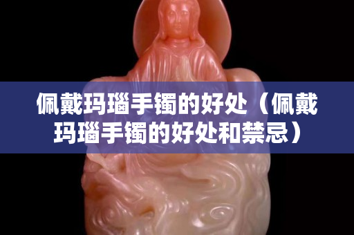 佩戴瑪瑙手鐲的好處（佩戴瑪瑙手鐲的好處和禁忌）