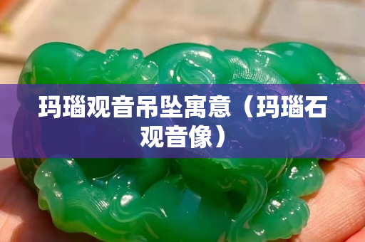 瑪瑙觀音吊墜寓意（瑪瑙石觀音像）