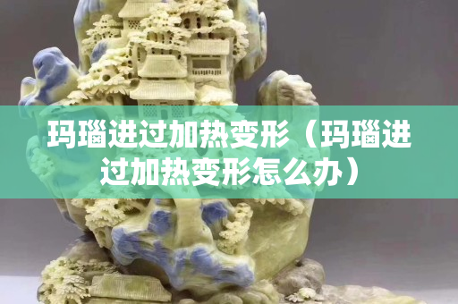 瑪瑙進過加熱變形（瑪瑙進過加熱變形怎么辦）