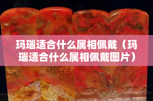 瑪瑙適合什么屬相佩戴（瑪瑙適合什么屬相佩戴圖片）