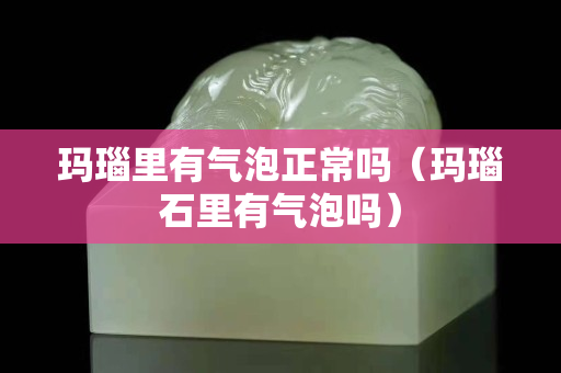 瑪瑙里有氣泡正常嗎（瑪瑙石里有氣泡嗎）