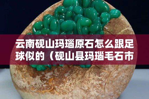 云南硯山瑪瑙原石怎么跟足球似的（硯山縣瑪瑙毛石市場(chǎng)）