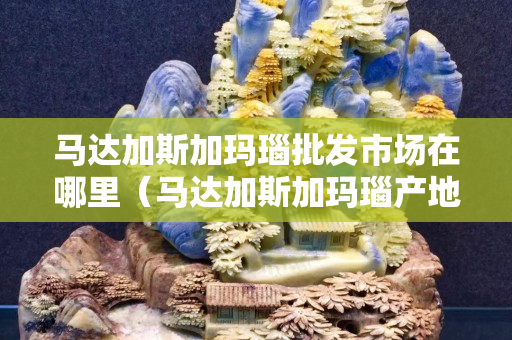 馬達加斯加瑪瑙批發市場在哪里（馬達加斯加瑪瑙產地視頻）