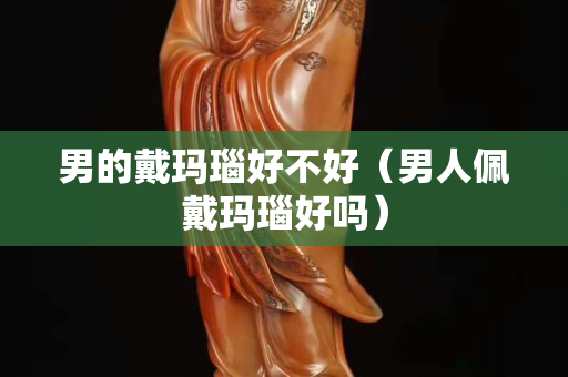 男的戴瑪瑙好不好（男人佩戴瑪瑙好嗎）