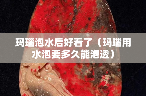 瑪瑙泡水后好看了（瑪瑙用水泡要多久能泡透）