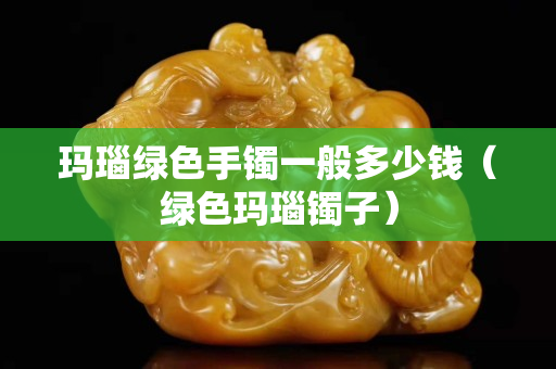 瑪瑙綠色手鐲一般多少錢（綠色瑪瑙鐲子）