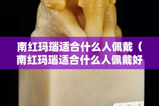 南紅瑪瑙適合什么人佩戴（南紅瑪瑙適合什么人佩戴好）