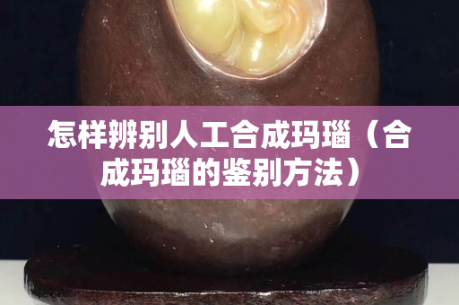 怎樣辨別人工合成瑪瑙（合成瑪瑙的鑒別方法）