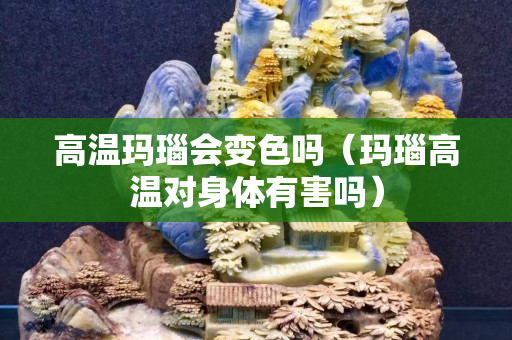 高溫瑪瑙會變色嗎（瑪瑙高溫對身體有害嗎）