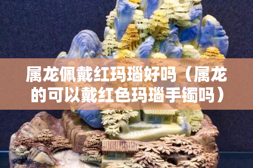 屬龍佩戴紅瑪瑙好嗎（屬龍的可以戴紅色瑪瑙手鐲嗎）