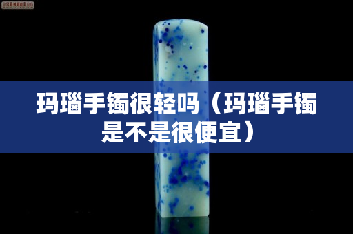 瑪瑙手鐲很輕嗎（瑪瑙手鐲是不是很便宜）