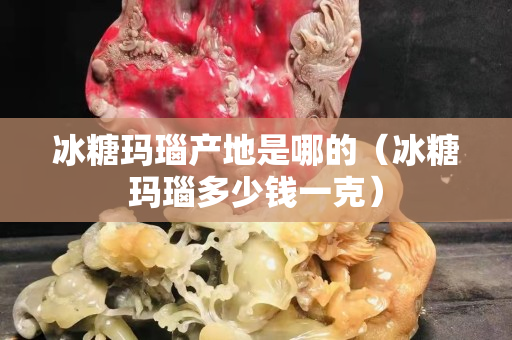 冰糖瑪瑙產(chǎn)地是哪的（冰糖瑪瑙多少錢一克）
