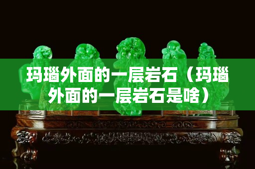 瑪瑙外面的一層巖石（瑪瑙外面的一層巖石是啥）
