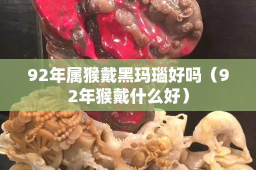 92年屬猴戴黑瑪瑙好嗎（92年猴戴什么好）