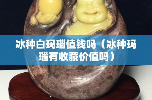 冰種白瑪瑙值錢嗎（冰種瑪瑙有收藏價值嗎）