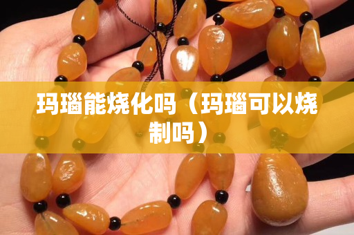 瑪瑙能燒化嗎（瑪瑙可以燒制嗎）