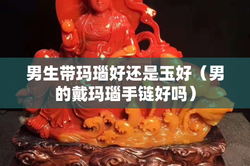 男生帶瑪瑙好還是玉好（男的戴瑪瑙手鏈好嗎）