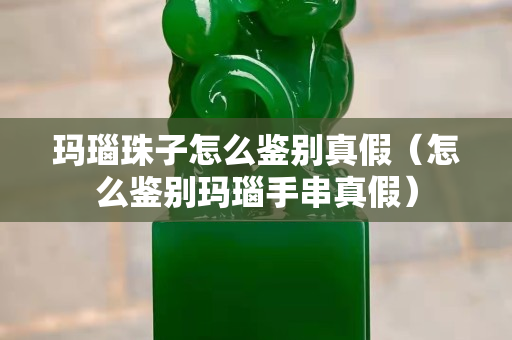 瑪瑙珠子怎么鑒別真假（怎么鑒別瑪瑙手串真假）