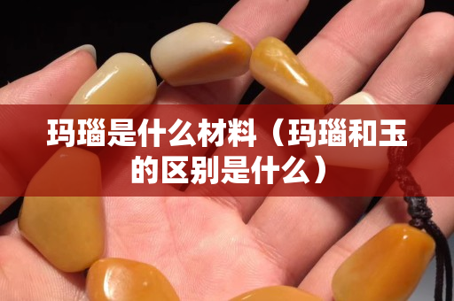 瑪瑙是什么材料（瑪瑙和玉的區別是什么）