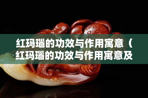 紅瑪瑙的功效與作用寓意（紅瑪瑙的功效與作用寓意及象征）