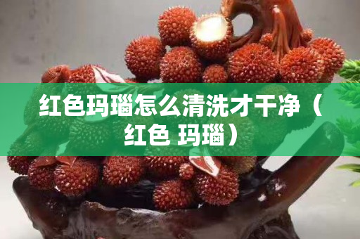 紅色瑪瑙怎么清洗才干凈（紅色 瑪瑙）