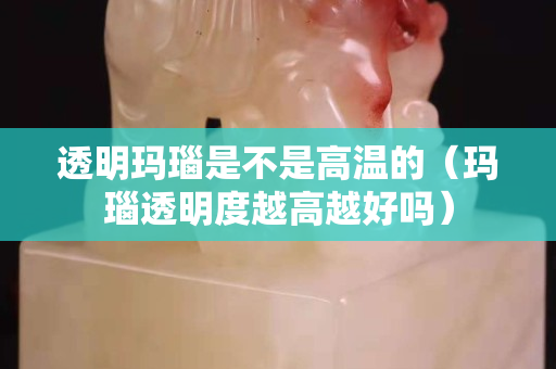 透明瑪瑙是不是高溫的（瑪瑙透明度越高越好嗎）