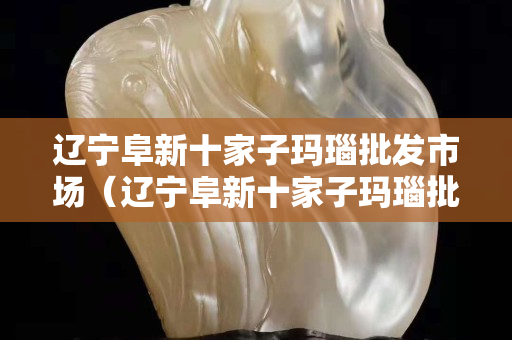 遼寧阜新十家子瑪瑙批發市場（遼寧阜新十家子瑪瑙批發市場電話）