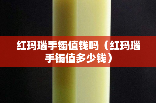 紅瑪瑙手鐲值錢嗎（紅瑪瑙手鐲值多少錢）