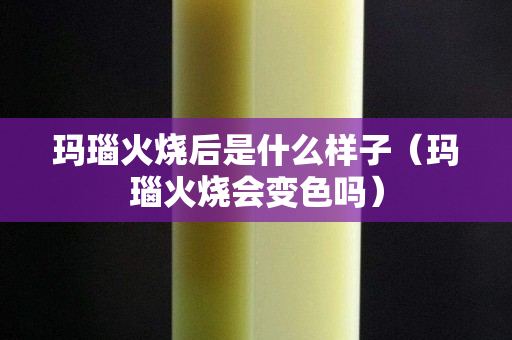 瑪瑙火燒后是什么樣子（瑪瑙火燒會變色嗎）