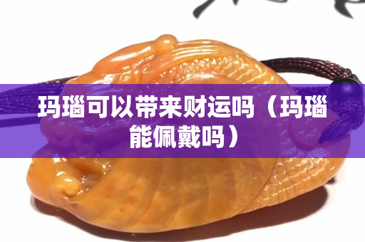 瑪瑙可以帶來財運嗎（瑪瑙能佩戴嗎）
